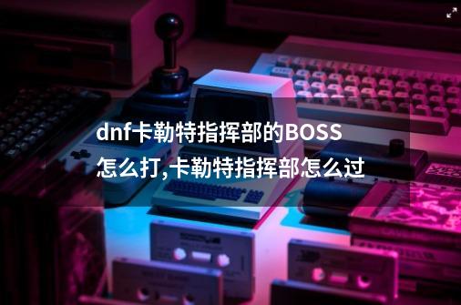 dnf卡勒特指挥部的BOSS怎么打,卡勒特指挥部怎么过-第1张-游戏相关-拼搏