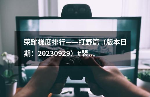 荣耀梯度排行——打野篇（版本日期：2023.09.29）#裴擒虎-第1张-游戏相关-拼搏