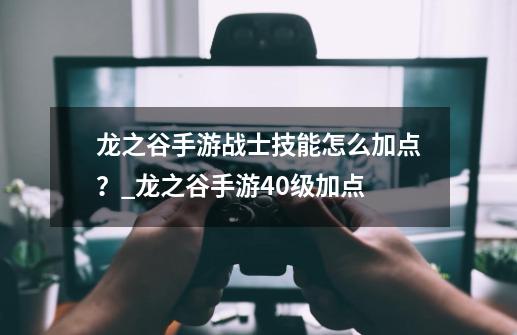 龙之谷手游战士技能怎么加点？_龙之谷手游40级加点-第1张-游戏相关-拼搏