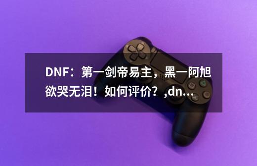 DNF：第一剑帝易主，黑一阿旭欲哭无泪！如何评价？,dnf站街多少面板-第1张-游戏相关-拼搏