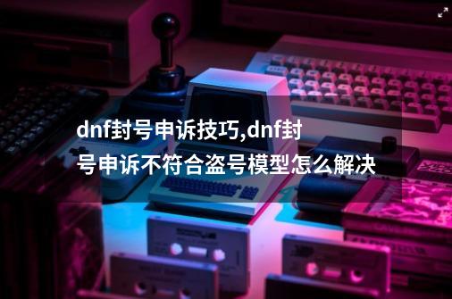 dnf封号申诉技巧,dnf封号申诉不符合盗号模型怎么解决-第1张-游戏相关-拼搏