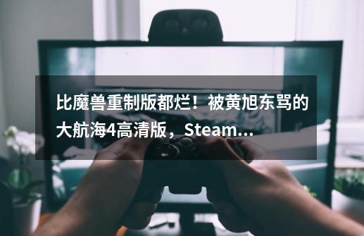 比魔兽重制版都烂！被黄旭东骂的大航海4高清版，Steam差评近半-第1张-游戏相关-拼搏