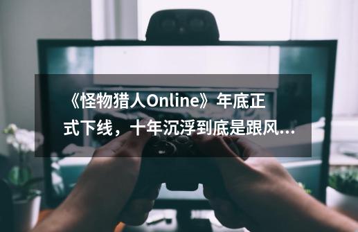 《怪物猎人Online》年底正式下线，十年沉浮到底是跟风还是革命？-第1张-游戏相关-拼搏