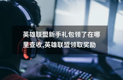 英雄联盟新手礼包领了在哪里查收,英雄联盟领取奖励-第1张-游戏相关-拼搏