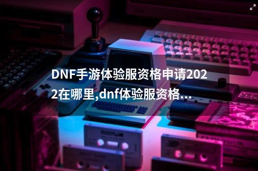 DNF手游体验服资格申请2022在哪里,dnf体验服资格查询通道-第1张-游戏相关-拼搏