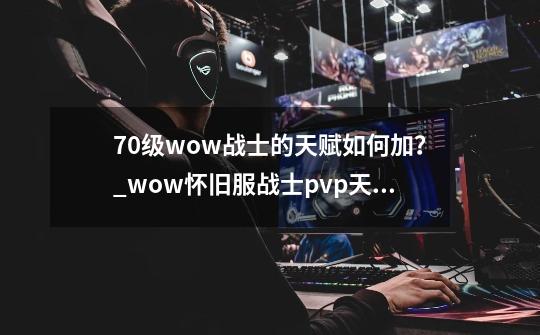 70级wow战士的天赋如何加？_wow怀旧服战士pvp天赋-第1张-游戏相关-拼搏