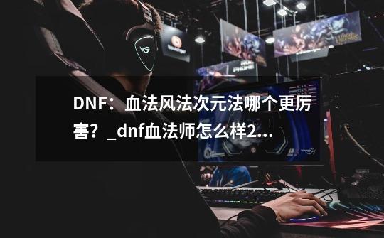 DNF：血法风法次元法哪个更厉害？_dnf血法师怎么样2020-第1张-游戏相关-拼搏