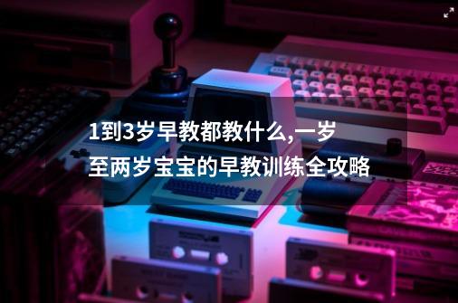 1到3岁早教都教什么,一岁至两岁宝宝的早教训练全攻略-第1张-游戏相关-拼搏