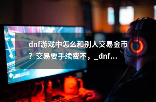 dnf游戏中怎么和别人交易金币？交易要手续费不，_dnf怎么卖金币-第1张-游戏相关-拼搏