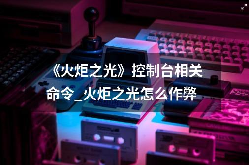 《火炬之光》控制台相关命令_火炬之光怎么作弊-第1张-游戏相关-拼搏