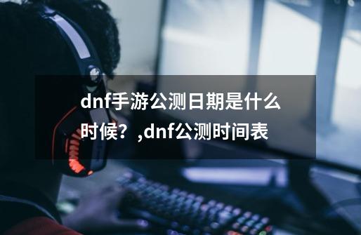 dnf手游公测日期是什么时候？,dnf公测时间表-第1张-游戏相关-拼搏