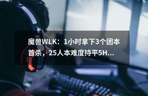 魔兽WLK：1小时拿下3个团本首杀，25人本难度持平5H，DK大放异彩-第1张-游戏相关-拼搏