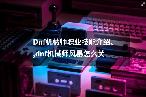 Dnf机械师职业技能介绍、,dnf机械师风暴怎么关-第1张-游戏相关-拼搏