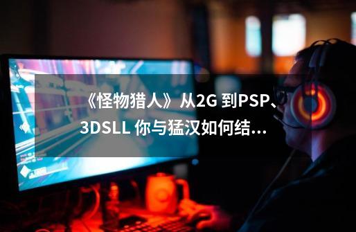 《怪物猎人》从2G 到PSP、3DSLL 你与猛汉如何结缘的？-第1张-游戏相关-拼搏