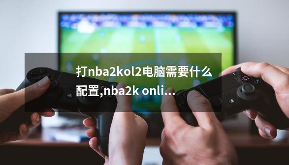 打nba2kol2电脑需要什么配置,nba2k online2-第1张-游戏相关-拼搏