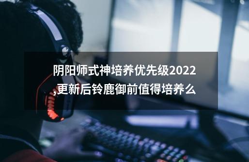 阴阳师式神培养优先级2022,更新后铃鹿御前值得培养么-第1张-游戏相关-拼搏