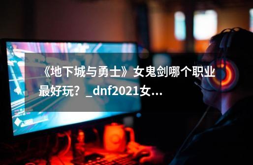 《地下城与勇士》女鬼剑哪个职业最好玩？_dnf2021女鬼剑玩哪个好-第1张-游戏相关-拼搏