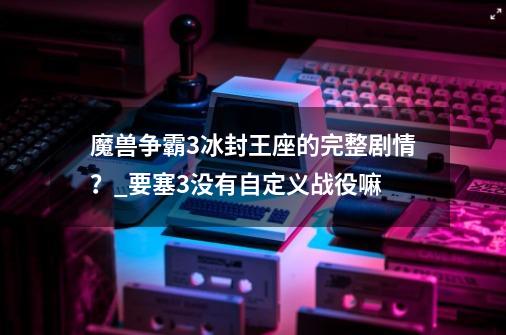 魔兽争霸3冰封王座的完整剧情？_要塞3没有自定义战役嘛-第1张-游戏相关-拼搏