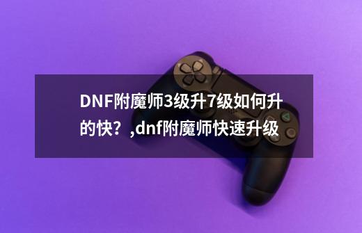 DNF附魔师3级升7级如何升的快？,dnf附魔师快速升级-第1张-游戏相关-拼搏