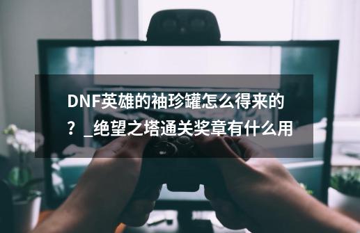 DNF英雄的袖珍罐怎么得来的？_绝望之塔通关奖章有什么用-第1张-游戏相关-拼搏