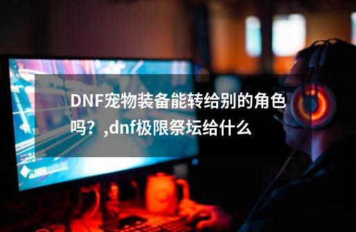 DNF宠物装备能转给别的角色吗？,dnf极限祭坛给什么-第1张-游戏相关-拼搏