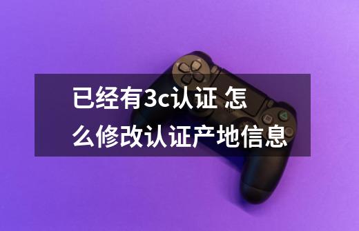 已经有3c认证 怎么修改认证产地信息-第1张-游戏相关-拼搏