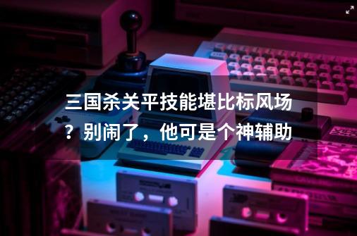 三国杀关平技能堪比标风场？别闹了，他可是个神辅助-第1张-游戏相关-拼搏