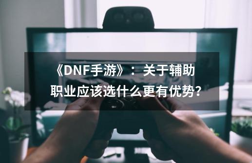 《DNF手游》：关于辅助职业应该选什么更有优势？-第1张-游戏相关-拼搏