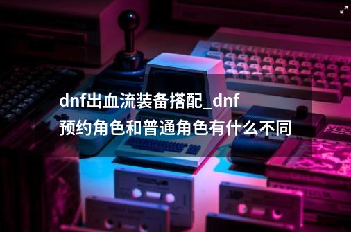 dnf出血流装备搭配_dnf预约角色和普通角色有什么不同-第1张-游戏相关-拼搏