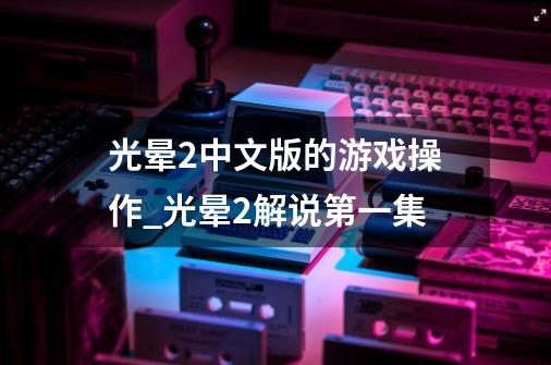 光晕2中文版的游戏操作_光晕2解说第一集-第1张-游戏相关-拼搏