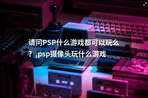 请问PSP什么游戏都可以玩么？,psp摄像头玩什么游戏-第1张-游戏相关-拼搏