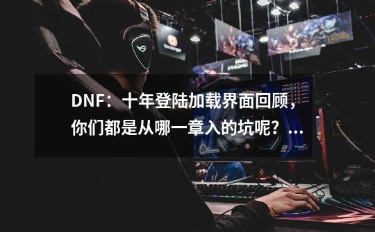 DNF：十年登陆加载界面回顾，你们都是从哪一章入的坑呢？已泪目-第1张-游戏相关-拼搏