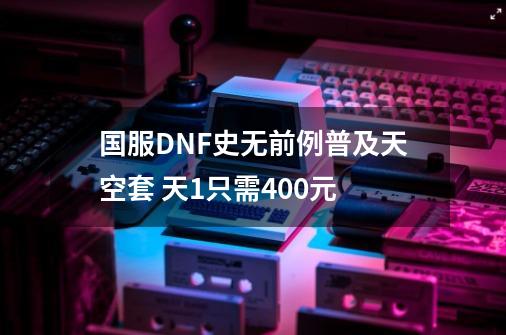 国服DNF史无前例普及天空套 天1只需400元-第1张-游戏相关-拼搏