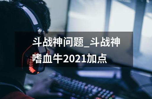 斗战神问题_斗战神嗜血牛2021加点-第1张-游戏相关-拼搏