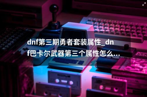 dnf第三期勇者套装属性_dnf巴卡尔武器第三个属性怎么获得-第1张-游戏相关-拼搏