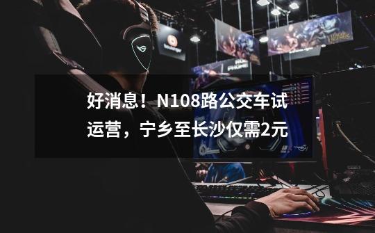 好消息！N108路公交车试运营，宁乡至长沙仅需2元-第1张-游戏相关-拼搏