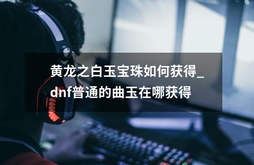 黄龙之白玉宝珠如何获得_dnf普通的曲玉在哪获得-第1张-游戏相关-拼搏