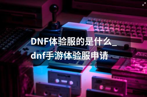 DNF体验服的是什么?_dnf手游体验服申请-第1张-游戏相关-拼搏