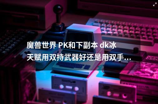 魔兽世界 PK和下副本 dk冰天赋用双持武器好还是用双手武器好_wlk双手冰dk天赋-第1张-游戏相关-拼搏