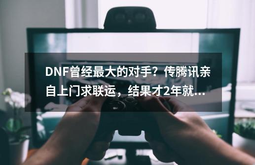 DNF曾经最大的对手？传腾讯亲自上门求联运，结果才2年就凉凉？-第1张-游戏相关-拼搏