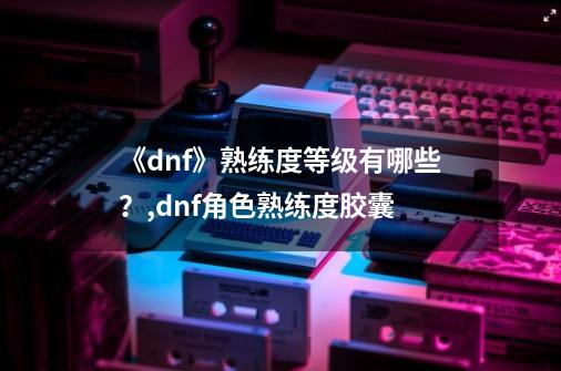 《dnf》熟练度等级有哪些？,dnf角色熟练度胶囊-第1张-游戏相关-拼搏