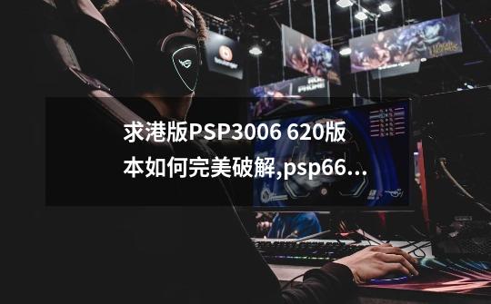 求港版PSP3006 6.20版本如何完美破解,psp660proc3完美固化包-第1张-游戏相关-拼搏