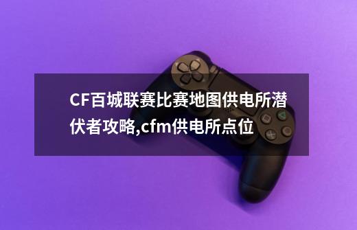 CF百城联赛比赛地图供电所潜伏者攻略,cfm供电所点位-第1张-游戏相关-拼搏