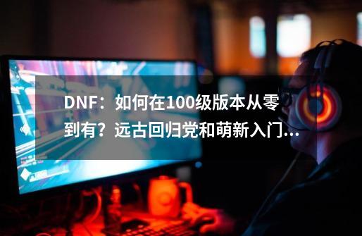 DNF：如何在100级版本从零到有？远古回归党和萌新入门攻略-第1张-游戏相关-拼搏