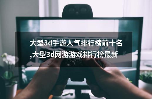 大型3d手游人气排行榜前十名,大型3d网游游戏排行榜最新-第1张-游戏相关-拼搏