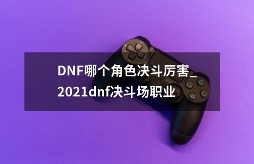 DNF哪个角色决斗厉害_2021dnf决斗场职业-第1张-游戏相关-拼搏