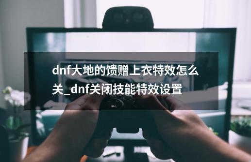 dnf大地的馈赠上衣特效怎么关_dnf关闭技能特效设置-第1张-游戏相关-拼搏