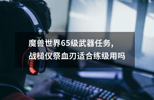 魔兽世界65级武器任务,战槌仪祭血刃适合练级用吗-第1张-游戏相关-拼搏