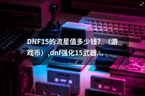 DNF+15的流星值多少钱？（游戏币）,dnf强化15武器多少人民币-第1张-游戏相关-拼搏