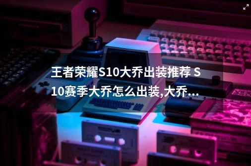 王者荣耀S10大乔出装推荐 S10赛季大乔怎么出装,大乔最强辅助出装和铭文-第1张-游戏相关-拼搏